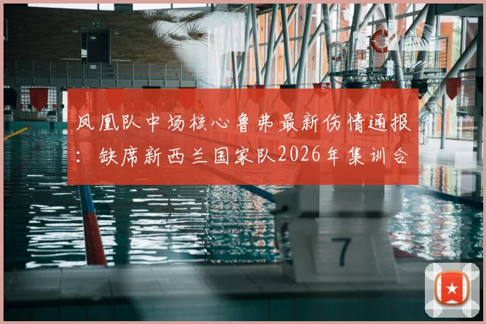 凤凰队中场核心鲁弗最新伤情通报:缺席新西兰国家队2026年集训合练,轻伤单独调整影响几何