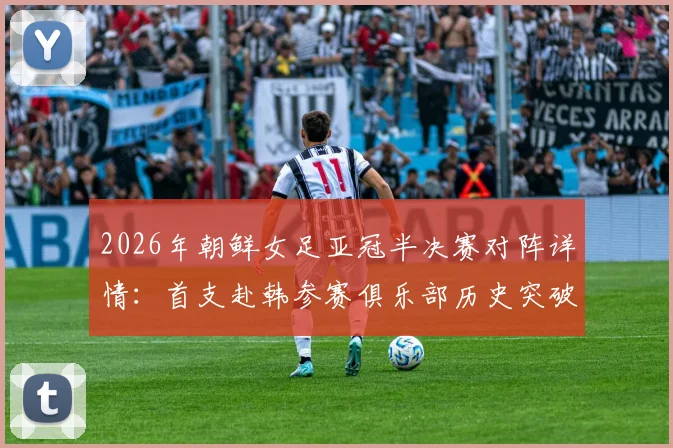 2026年朝鲜女足亚冠半决赛对阵详情：首支赴韩参赛俱乐部历史突破，附赛事前瞻与朝鲜女足实力分析
