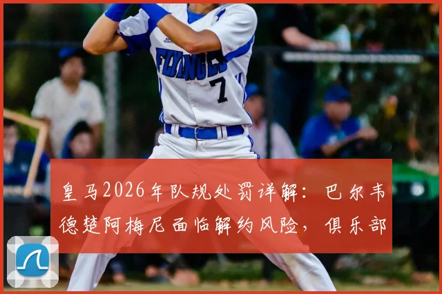 皇马2026年队规处罚详解：巴尔韦德楚阿梅尼面临解约风险，俱乐部纪律不容挑战