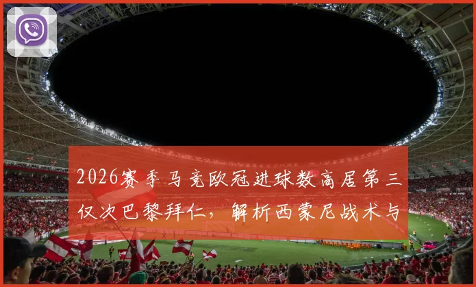 2026赛季马竞欧冠进球数高居第三仅次巴黎拜仁，解析西蒙尼战术与皇马等队对比