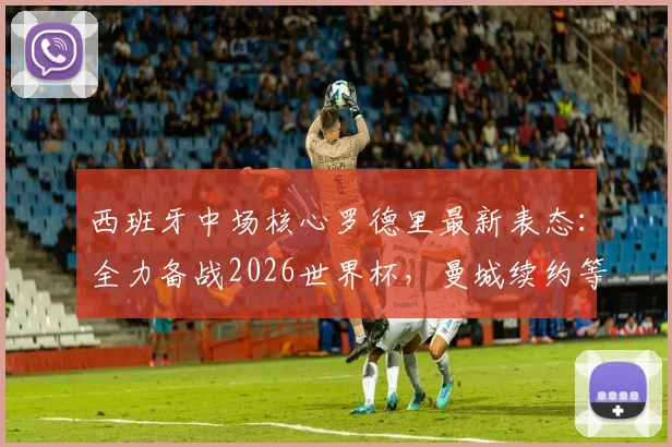 西班牙中场核心罗德里最新表态:全力备战2026世界杯,曼城续约等谈判一律搁置