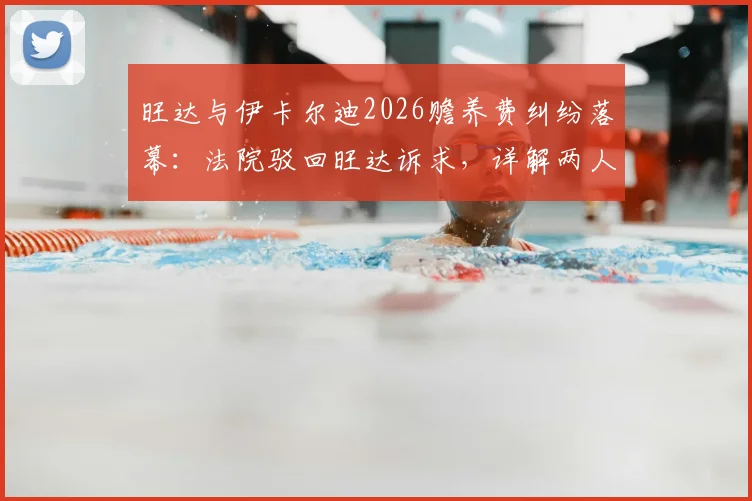 旺达与伊卡尔迪2026赡养费纠纷落幕：法院驳回旺达诉求，详解两人财务纠纷来龙去脉