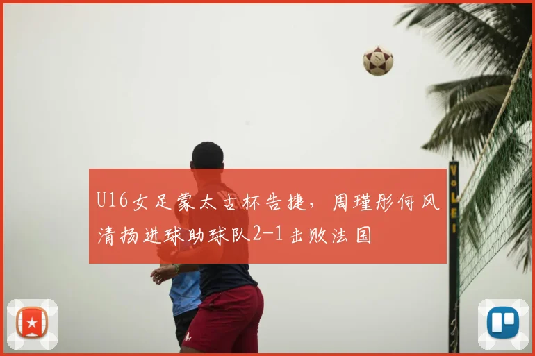 U16女足蒙太古杯告捷，周瑾彤何风清扬进球助球队2-1击败法国