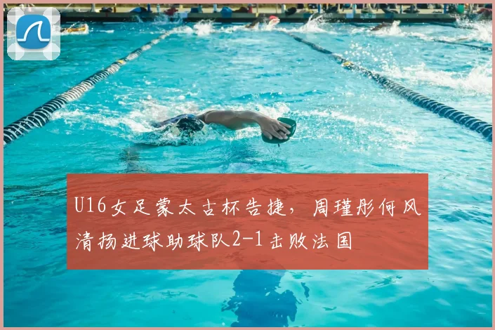 U16女足蒙太古杯告捷，周瑾彤何风清扬进球助球队2-1击败法国