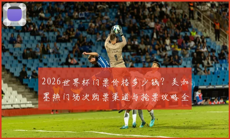 2026世界杯门票价格多少钱?美加墨热门场次购票渠道与抢票攻略全解析