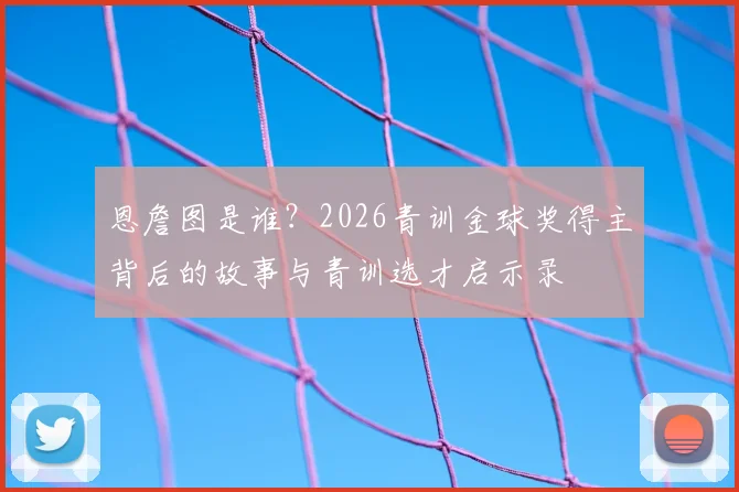 恩詹图是谁?2026青训金球奖得主背后的故事与青训选才启示录