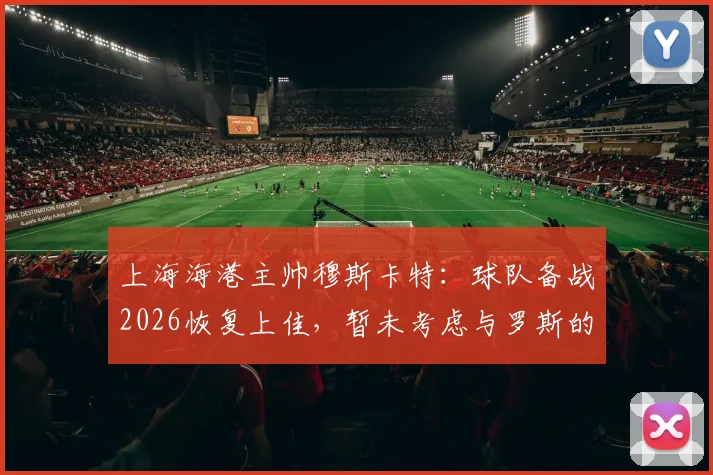 上海海港主帅穆斯卡特：球队备战2026恢复上佳，暂未考虑与罗斯的“对手”话题