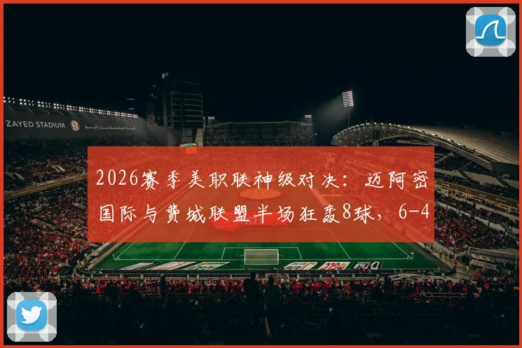 2026赛季美职联神级对决：迈阿密国际与费城联盟半场狂轰8球，6-4全场集锦与进球记录深度回顾