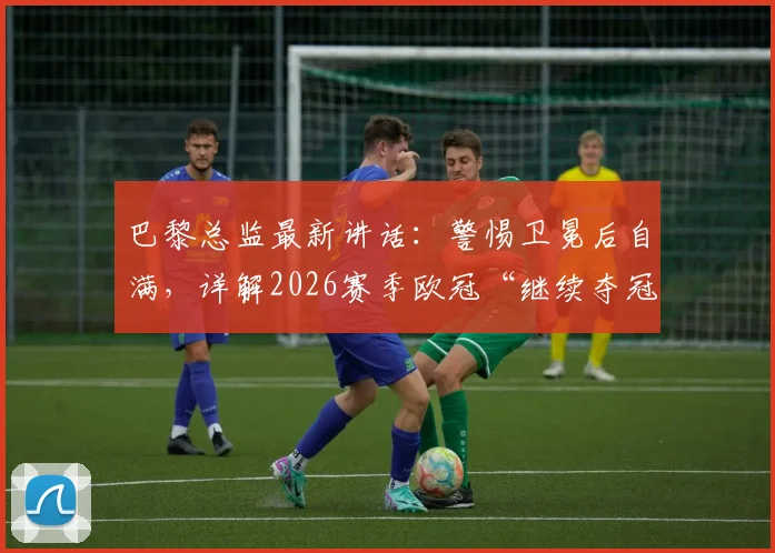 巴黎总监最新讲话：警惕卫冕后自满，详解2026赛季欧冠“继续夺冠”目标与球队心态调整