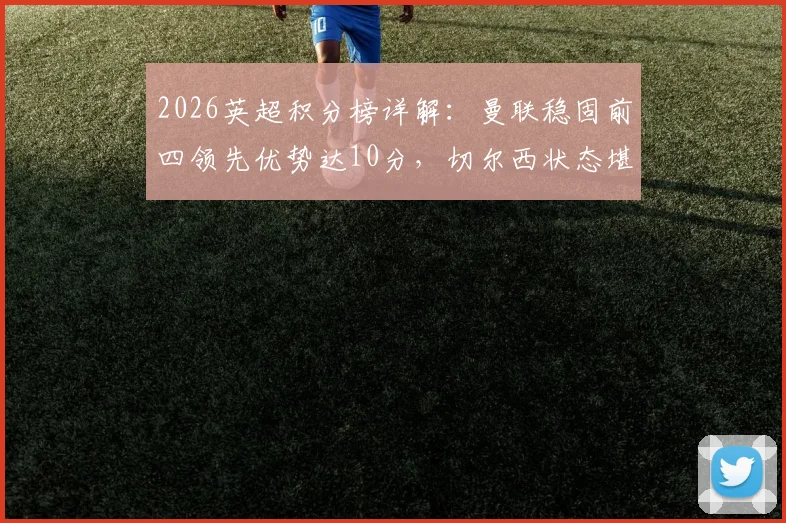 2026英超积分榜详解：曼联稳固前四领先优势达10分，切尔西状态堪忧恐无缘下赛季欧战