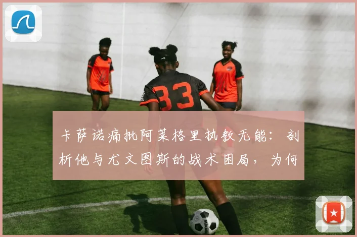 卡萨诺痛批阿莱格里执教无能：剖析他与尤文图斯的战术困局，为何说他们正在拖累意大利足球？