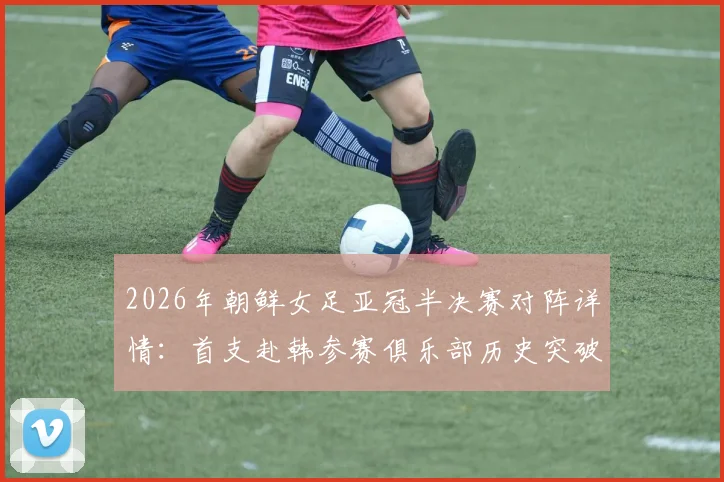 2026年朝鲜女足亚冠半决赛对阵详情：首支赴韩参赛俱乐部历史突破，附赛事前瞻与朝鲜女足实力分析