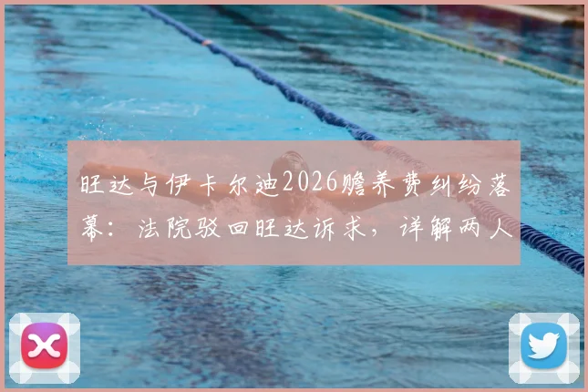 旺达与伊卡尔迪2026赡养费纠纷落幕:法院驳回旺达诉求,详解两人财务纠纷来龙去脉