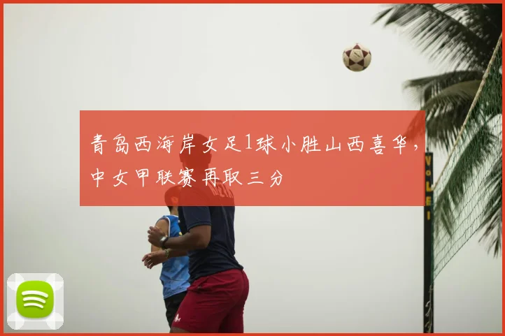 青岛西海岸女足1球小胜山西喜华，中女甲联赛再取三分
