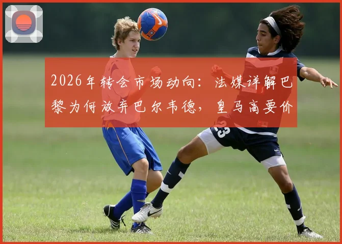 2026年转会市场动向：法媒详解巴黎为何放弃巴尔韦德，皇马高要价与战术不匹配成主因