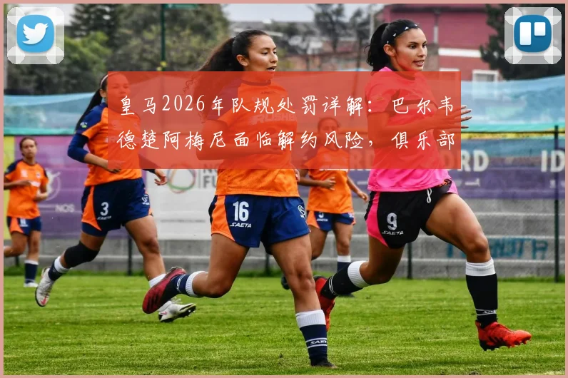 皇马2026年队规处罚详解:巴尔韦德楚阿梅尼面临解约风险,俱乐部纪律不容挑战