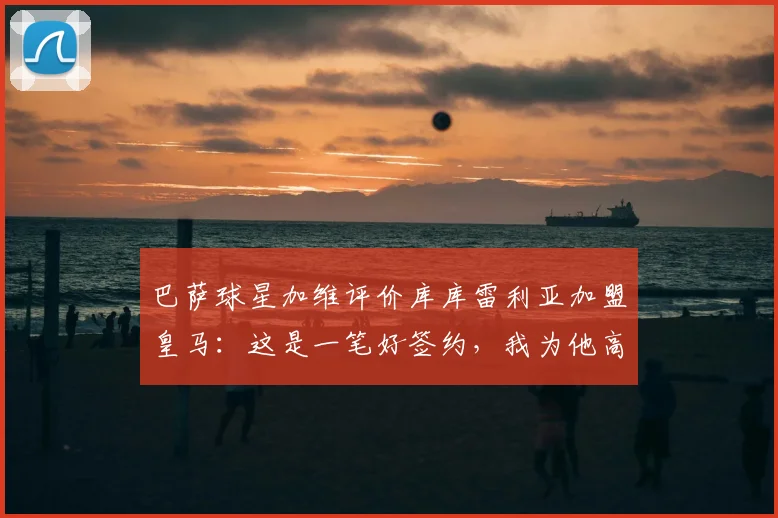 巴萨球星加维评价库库雷利亚加盟皇马：这是一笔好签约，我为他高兴，解析转会适配性与前景