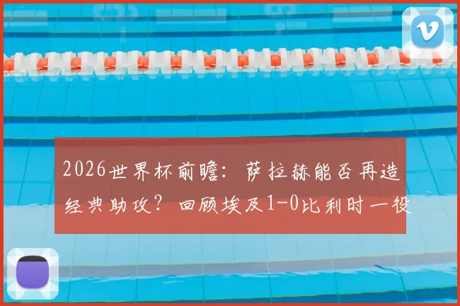 2026世界杯前瞻:萨拉赫能否再造经典助攻?回顾埃及1-0比利时一役中的战术细节与关键先生阿舒尔