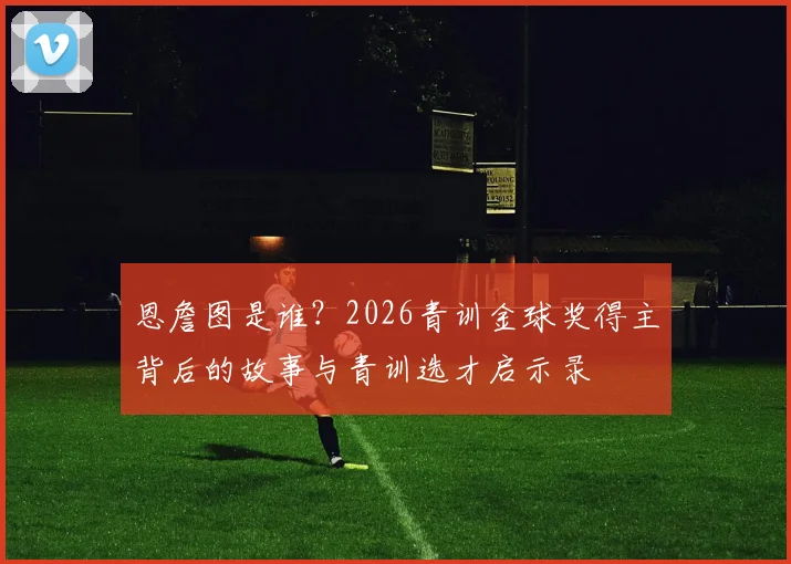 恩詹图是谁？2026青训金球奖得主背后的故事与青训选才启示录