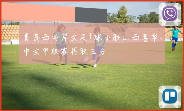 青岛西海岸女足1球小胜山西喜华，中女甲联赛再取三分