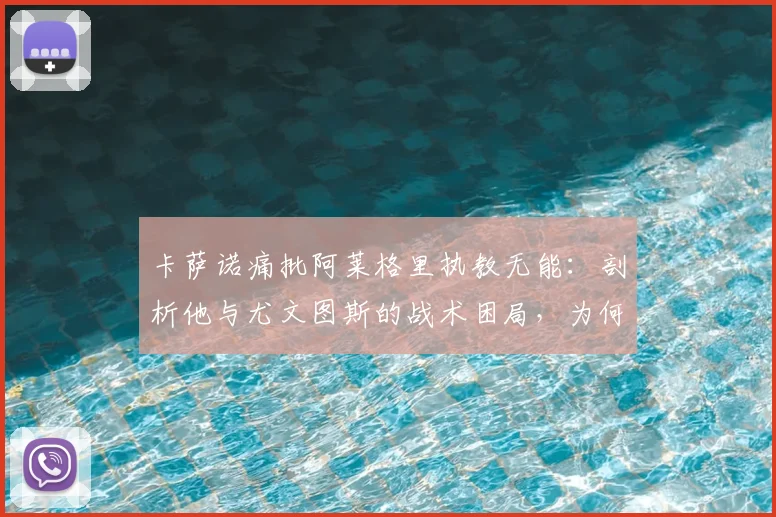 卡萨诺痛批阿莱格里执教无能：剖析他与尤文图斯的战术困局，为何说他们正在拖累意大利足球？
