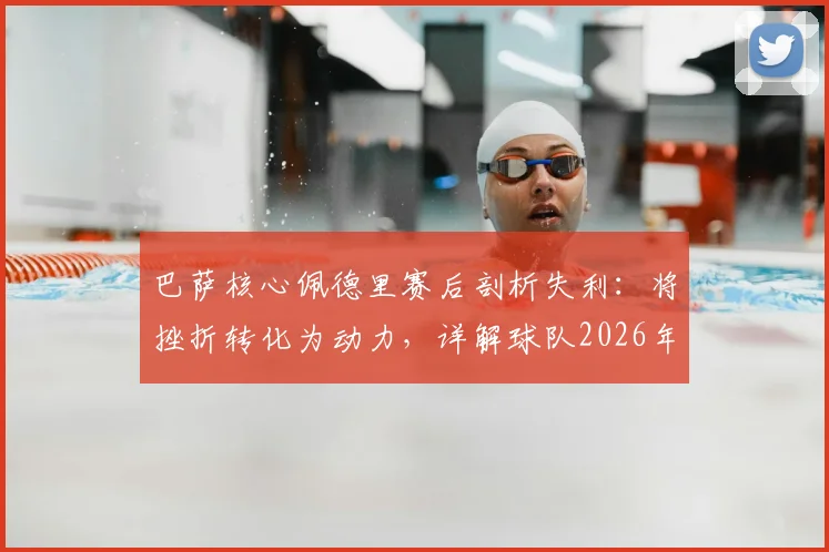 巴萨核心佩德里赛后剖析失利：将挫折转化为动力，详解球队2026年冲击欧冠冠军的决心与调整