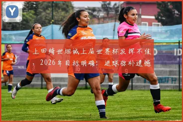 上田绮世坦诚上届世界杯发挥不佳，2026年目标明确：进球弥补遗憾，他能做到吗？