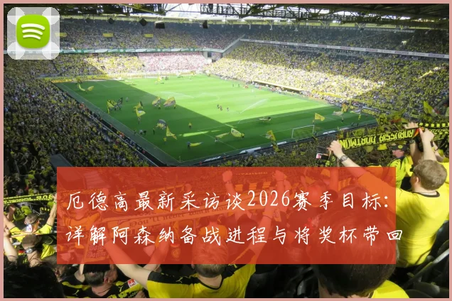 厄德高最新采访谈2026赛季目标：详解阿森纳备战进程与将奖杯带回伦敦的夺冠之路