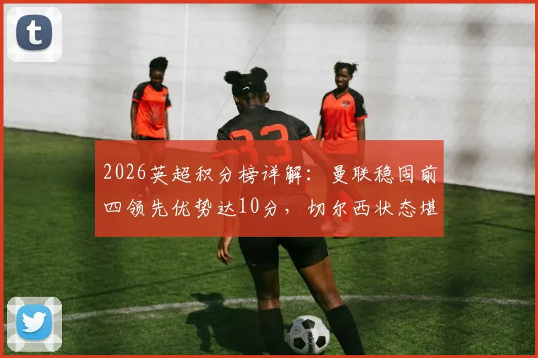 2026英超积分榜详解：曼联稳固前四领先优势达10分，切尔西状态堪忧恐无缘下赛季欧战