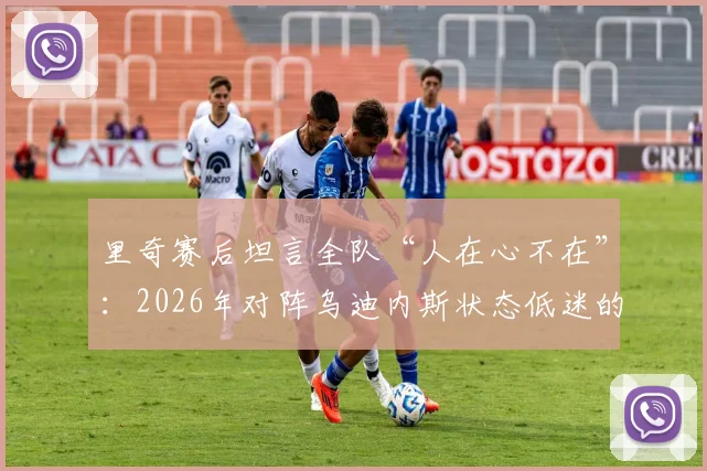 里奇赛后坦言全队“人在心不在”:2026年对阵乌迪内斯状态低迷的深层原因与警示