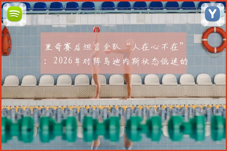 里奇赛后坦言全队“人在心不在”：2026年对阵乌迪内斯状态低迷的深层原因与警示