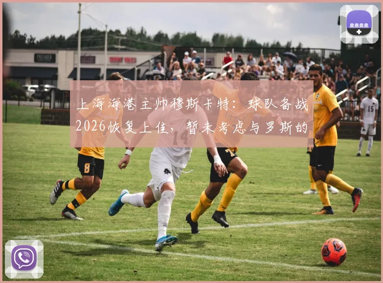 上海海港主帅穆斯卡特：球队备战2026恢复上佳，暂未考虑与罗斯的“对手”话题
